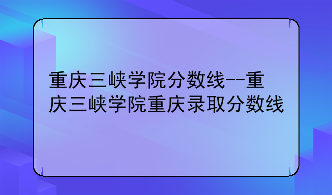 重庆三峡学院分数线--重庆三峡学院重庆录取分数线