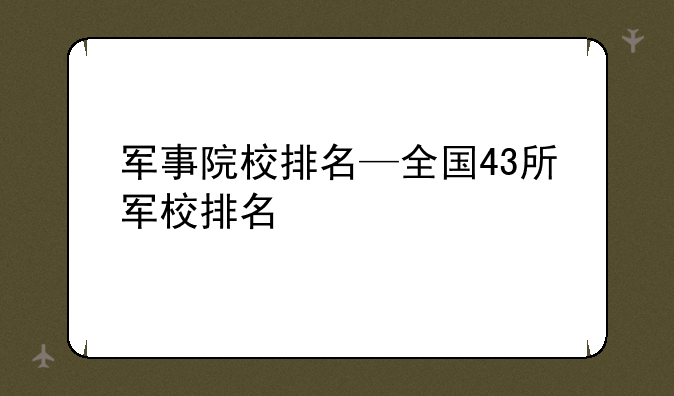 军事院校排名—全国43所军校排名