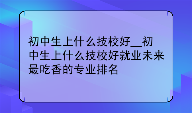 初中生上什么技校好__初中生上什么技校好就业未来最吃香的专业排名