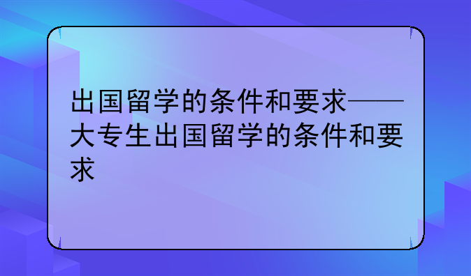 出国留学的条件和要求——大专生出国留学的条件和要求