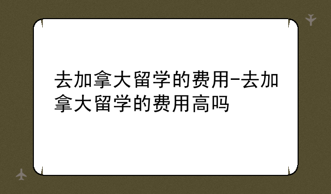 去加拿大留学的费用-去加拿大留学的费用高吗