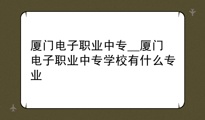 厦门电子职业中专__厦门电子职业中专学校有什么专业