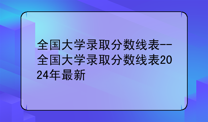 全国大学录取分数线表--全国大学录取分数线表2024年最新