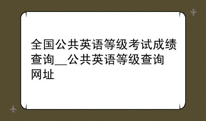 全国公共英语等级考试成绩查询__公共英语等级查询网址