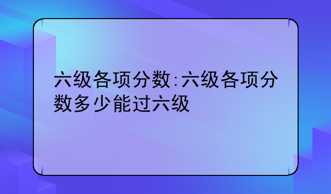 六级各项分数:六级各项分数多少能过六级