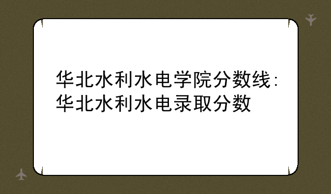 华北水利水电学院分数线:华北水利水电录取分数