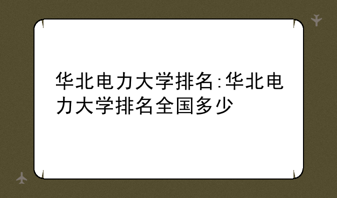 华北电力大学排名:华北电力大学排名全国多少