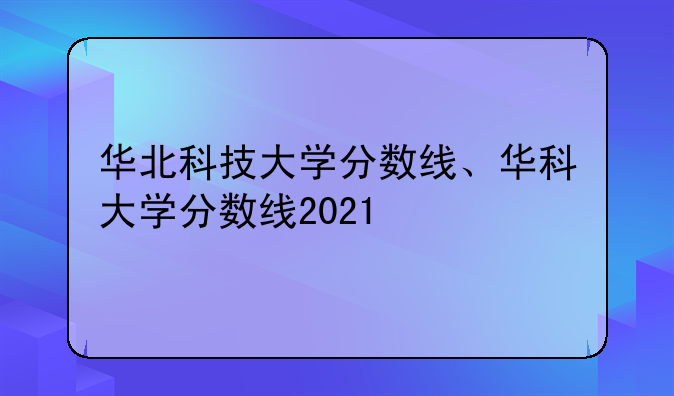 华北科技大学分数线、华科大学分数线2021